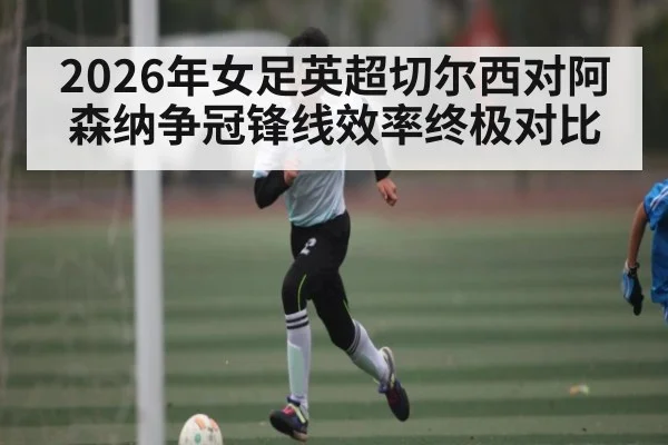 2026年女足英超切尔西对阿森纳争冠锋线效率终极对比